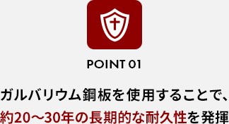 POINT 01ガルバリウム鋼板を使用することで、約20〜30年の長期的な耐久性を発揮